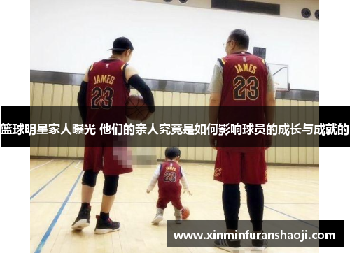 篮球明星家人曝光 他们的亲人究竟是如何影响球员的成长与成就的