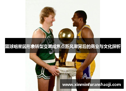篮球明星因形象转型变黑成焦点新风潮背后的商业与文化探析